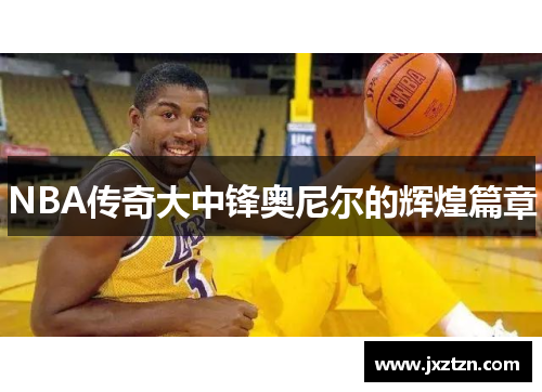 NBA传奇大中锋奥尼尔的辉煌篇章 NBA传奇大中锋奥尼尔的辉煌篇章
